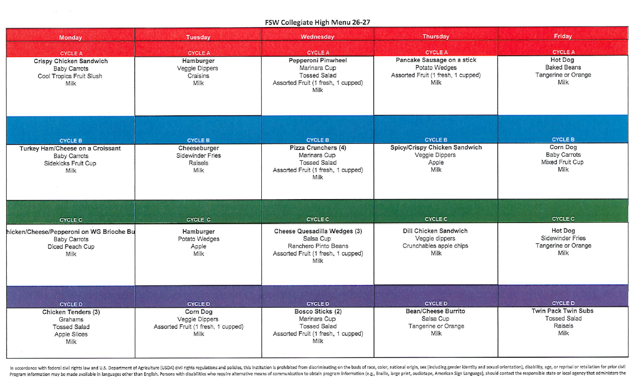 FSW Collegiate High Menu 26-27 Cycle A: Monday: Crispy Chicken Sandwich, Baby Carrots, Cool Tropics Fruit Slush, Milk. Tuesday: Hamburger, Veggie Dippers, Craisins, Milk. Wednesday: Pepperoni Pinwheel, Marinara Cup, Tossed salad, Assorted Fruit, Milk. Thursday: Pancake Sausage on a Stick, Potato wedges, assorted fruit, Milk. Friday: Hot Dog, Baked beans, Tangerine or Orange, milk. Cycle B: Monday: Turkey Ham/Cheese on a Croissant, Baby Carrots, Sidekicks Fruit Cup, Milk. Tuesday: Cheeseburger, Sidewinder Fries, Raisels, Milk. Wednesday: Pizza Crunchers (4), Marinara Cup, Tossed salad, Assorted fruit, Milk. Thursday: Spicy/Crispy Chicken Sandwich, veggie dippers, apple, milk. Friday: Corn Dog, baby carrots, mixed fruit cup, milk. Cycle C: Monday: Chicken/Cheese/Pepperoni on WG Brioche Bun, baby carrots, diced peach cup, milk. Tuesday: Hamburger, potato wedges, apple, milk. Wednesday: Cheese Quesadilla Wedges (3), salsa cup, ranchero pinto beans, assorted fruit, milk. Thursday: Dill Chicken Sandwich, veggie dippers, crunchable apple chips, milk. Friday: Hot Dog, Sidewinder fries, tangerine or orange, milk. Cycle D: Monday: Chicken Tenders (3), grahams, tossed salad, apple slices, milk. Tuesday: Corn Dog, veggie dippers, assorted fruit, milk. Wednesday: Bosco Sticks (2), marinara cup, tossed salad, assorted fruit, milk. Thursday: Bean/Cheese burrito, salsa cup, tangerine or orange, milk. Friday: Twin Pack Twin subs, Tossed salad, raisels, milk.