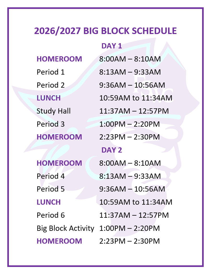 2026/2027 BIG BLOCK SCHEDULE DAY 1 HOMEROOM		8:00AM – 8:10AM Period 1			8:13AM – 9:33AM Period 2	 		9:36AM – 10:56AM LUNCH 			10:59AM to 11:34AM Study Hall			11:37AM – 12:57PM Period 3 			1:00PM – 2:20PM HOMEROOM		2:23PM – 2:30PM DAY 2 HOMEROOM		8:00AM – 8:10AM Period 4 			8:13AM – 9:33AM Period 5	 		9:36AM – 10:56AM LUNCH 			10:59AM to 11:34AM Period 6			11:37AM – 12:57PM Big Block Activity	1:00PM – 2:20PM HOMEROOM		2:23PM – 2:30PM