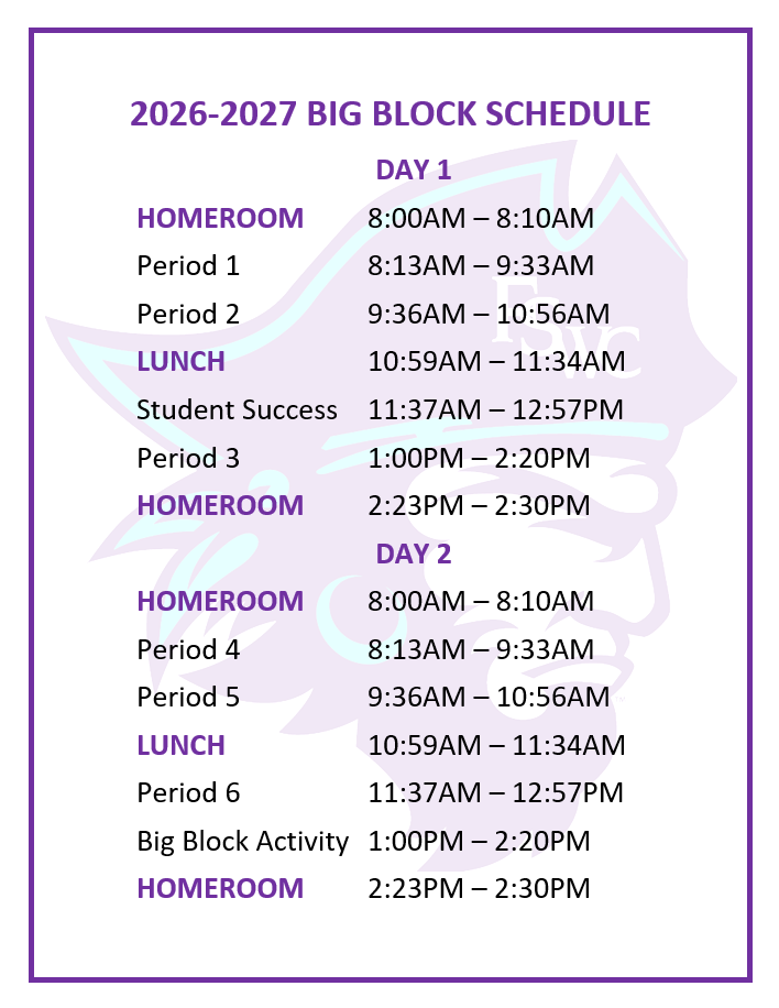 2026/2027 BIG BLOCK SCHEDULE DAY 1 HOMEROOM		8:00AM – 8:10AM Period 1			8:13AM – 9:33AM Period 2	 		9:36AM – 10:56AM LUNCH 			10:59AM to 11:34AM Study Hall			11:37AM – 12:57PM Period 3 			1:00PM – 2:20PM HOMEROOM		2:23PM – 2:30PM DAY 2 HOMEROOM		8:00AM – 8:10AM Period 4 			8:13AM – 9:33AM Period 5	 		9:36AM – 10:56AM LUNCH 			10:59AM to 11:34AM Period 6			11:37AM – 12:57PM Big Block Activity	1:00PM – 2:20PM HOMEROOM		2:23PM – 2:30PM